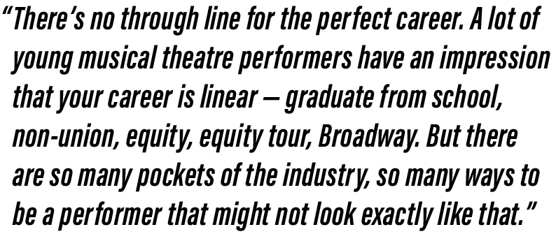 Quote from article: “There’s no through line for the perfect career,” she said. “A lot of young musical theatre performers have an impression that your career is linear –– graduate from school, non-union, equity, equity tour, Broadway. But there are so many pockets of the industry, so many ways to be a performer that might not look exactly like that.”